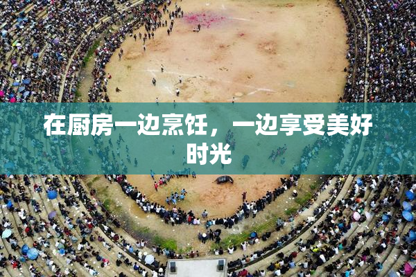 在厨房一边烹饪，一边享受美好时光