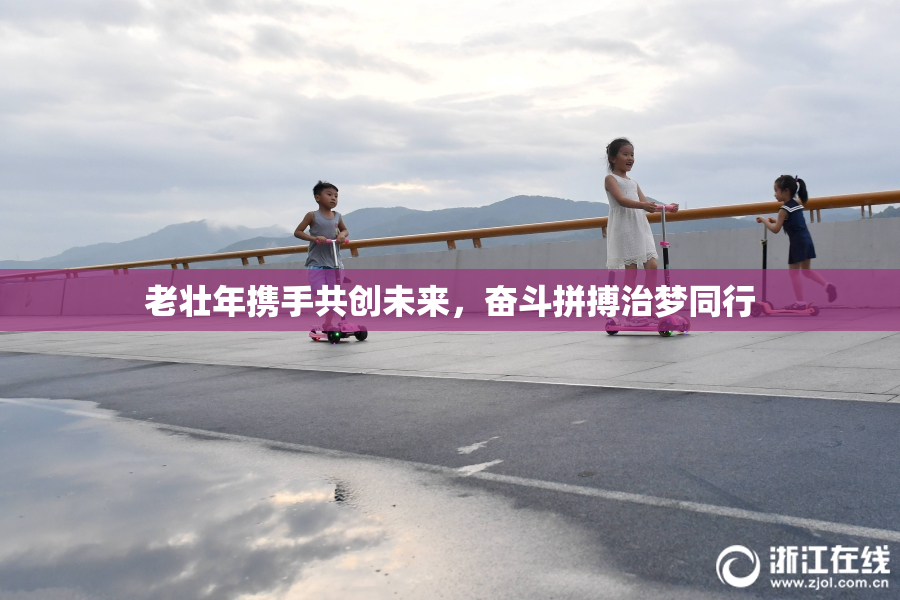 老壮年携手共创未来，奋斗拼搏治梦同行