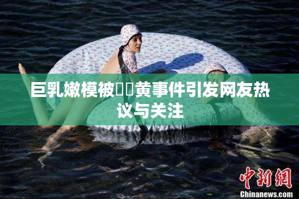 巨乳嫩模被❌‌黄事件引发网友热议与关注