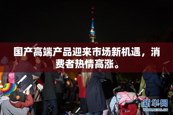 国产高端产品迎来市场新机遇，消费者热情高涨。