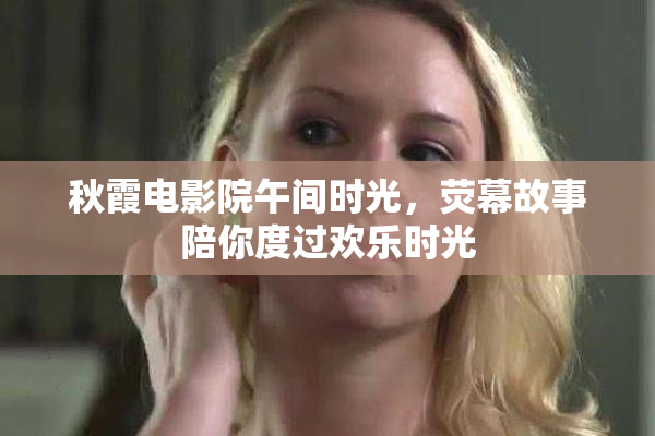 秋霞电影院午间时光，荧幕故事陪你度过欢乐时光