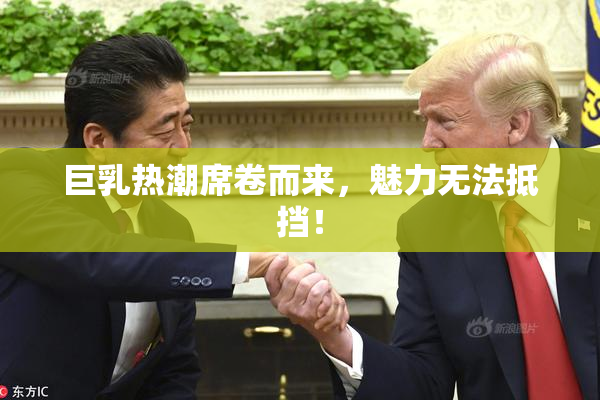 巨乳热潮席卷而来，魅力无法抵挡！