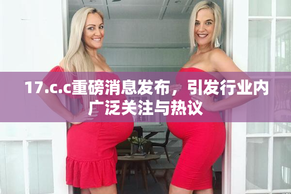 17.c.c重磅消息发布，引发行业内广泛关注与热议