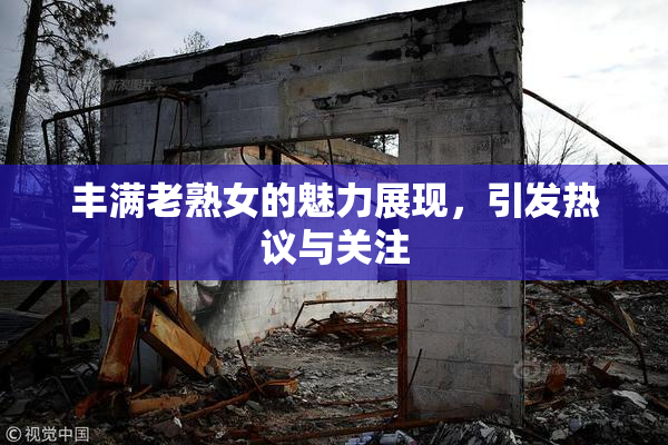 丰满老熟女的魅力展现，引发热议与关注