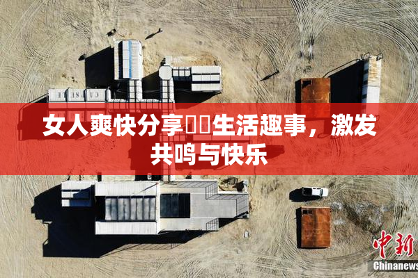 女人爽快分享❌‌生活趣事，激发共鸣与快乐