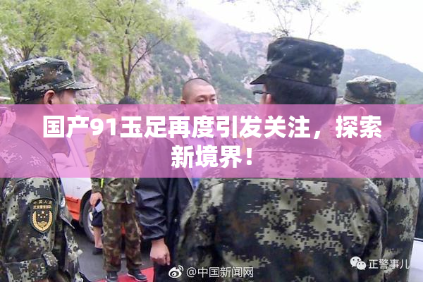 国产91玉足再度引发关注，探索新境界！