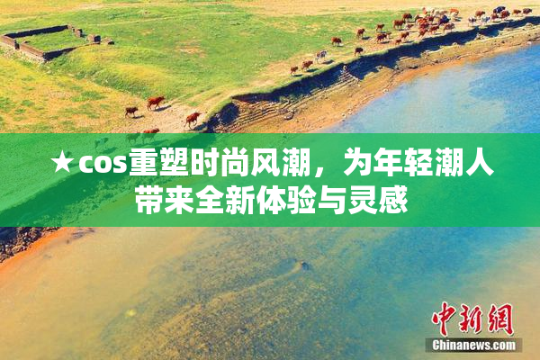 ★cos重塑时尚风潮，为年轻潮人带来全新体验与灵感