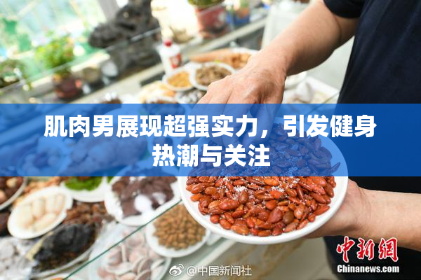 肌肉男展现超强实力，引发健身热潮与关注