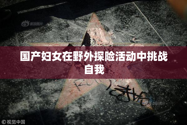 国产妇女在野外探险活动中挑战自我