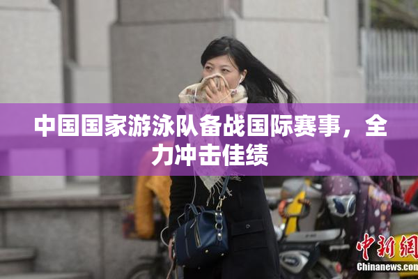 中国国家游泳队备战国际赛事，全力冲击佳绩