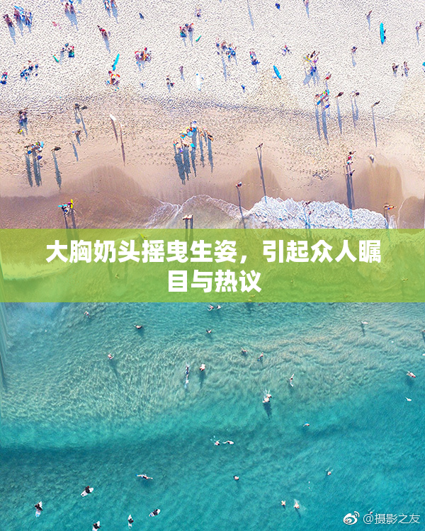 大胸奶头摇曳生姿，引起众人瞩目与热议