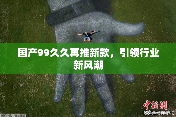 国产99久久再推新款，引领行业新风潮