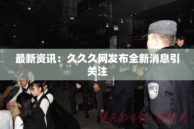 最新资讯：久久久网发布全新消息引关注