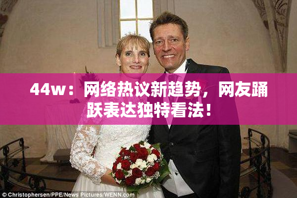 44w：网络热议新趋势，网友踊跃表达独特看法！