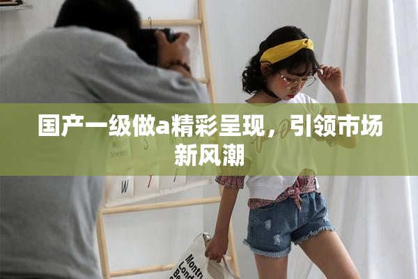 国产一级做a精彩呈现，引领市场新风潮