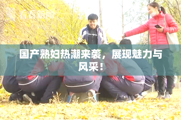 国产熟妇热潮来袭，展现魅力与风采！