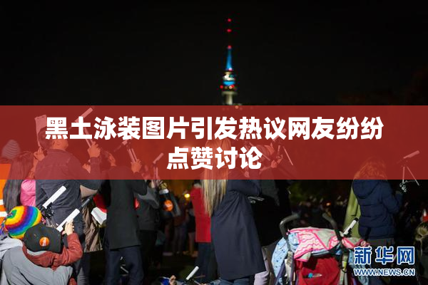 黑土泳装图片引发热议网友纷纷点赞讨论