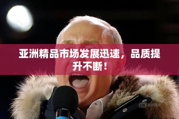 亚洲精品市场发展迅速，品质提升不断！