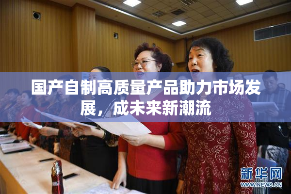 国产自制高质量产品助力市场发展，成未来新潮流
