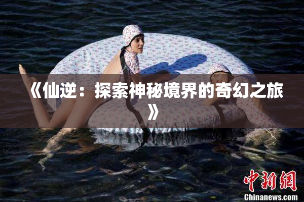 《仙逆：探索神秘境界的奇幻之旅》
