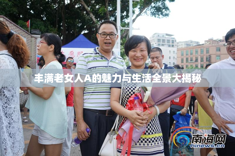 丰满老女人A的魅力与生活全景大揭秘