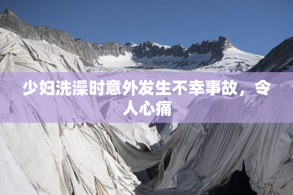 少妇洗澡时意外发生不幸事故，令人心痛