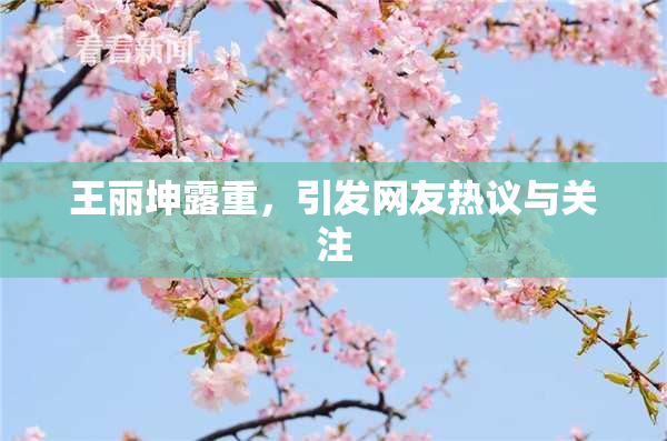 王丽坤露重，引发网友热议与关注