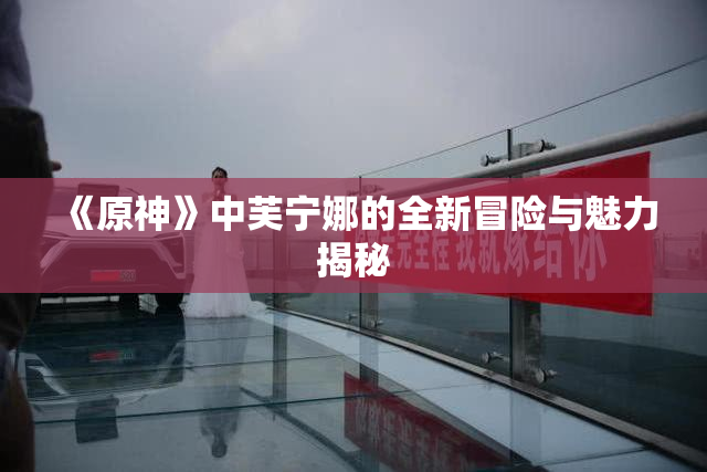 《原神》中芙宁娜的全新冒险与魅力揭秘