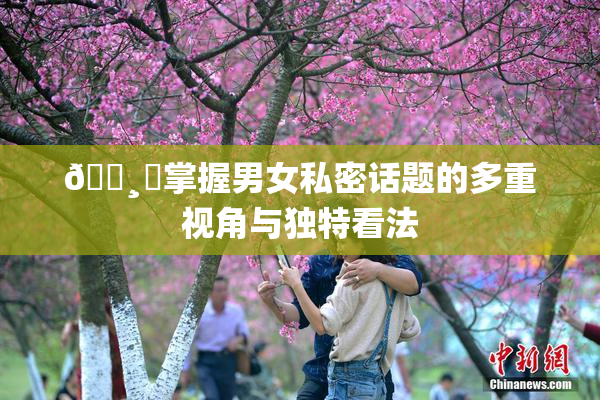 🌸‌掌握男女私密话题的多重视角与独特看法