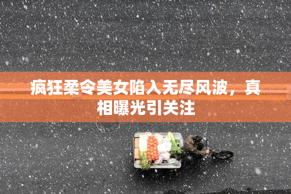 疯狂柔令美女陷入无尽风波，真相曝光引关注