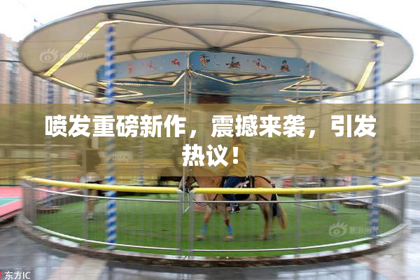 喷发重磅新作，震撼来袭，引发热议！