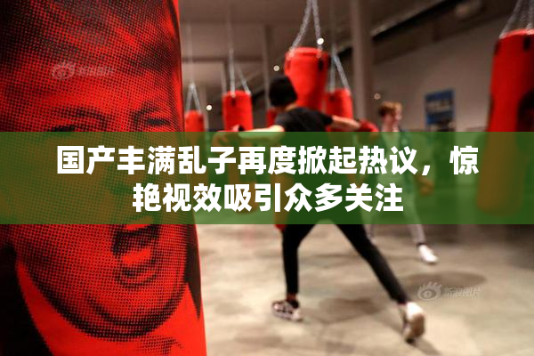 国产丰满乱子再度掀起热议，惊艳视效吸引众多关注