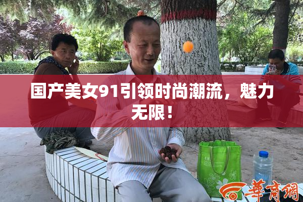 国产美女91引领时尚潮流，魅力无限！