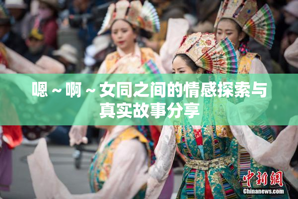 嗯～啊～女同之间的情感探索与真实故事分享