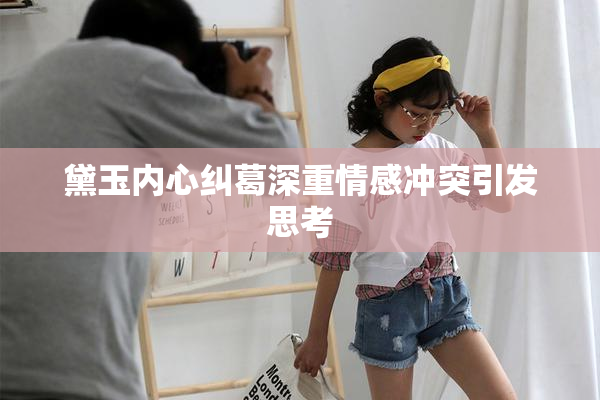 黛玉内心纠葛深重情感冲突引发思考
