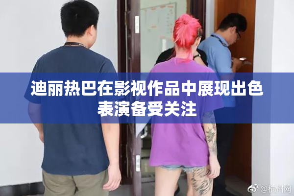 迪丽热巴在影视作品中展现出色表演备受关注