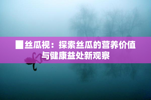 ▉丝瓜视：探索丝瓜的营养价值与健康益处新观察