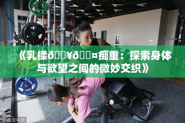 《乳揉🔥🖤痴重：探索身体与欲望之间的微妙交织》
