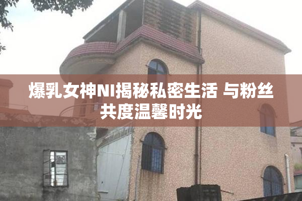 爆乳女神NI揭秘私密生活 与粉丝共度温馨时光