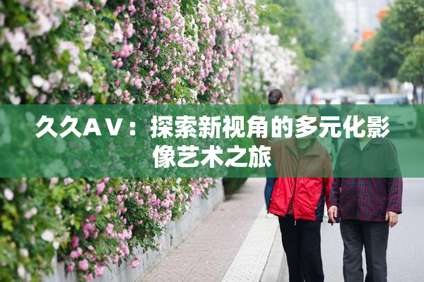 久久AⅤ：探索新视角的多元化影像艺术之旅