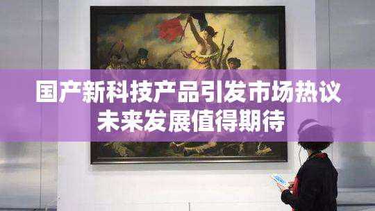 国产新科技产品引发市场热议 未来发展值得期待