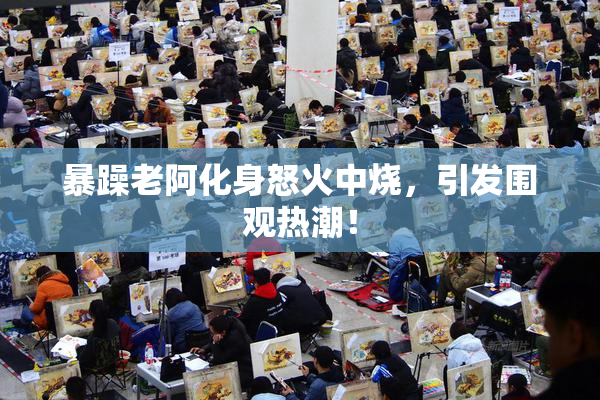 暴躁老阿化身怒火中烧，引发围观热潮！