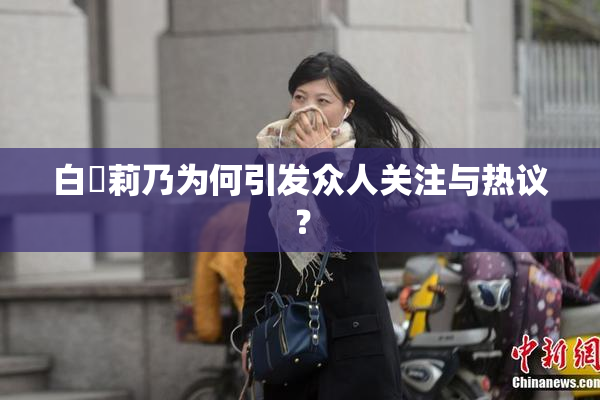 白咲莉乃为何引发众人关注与热议？