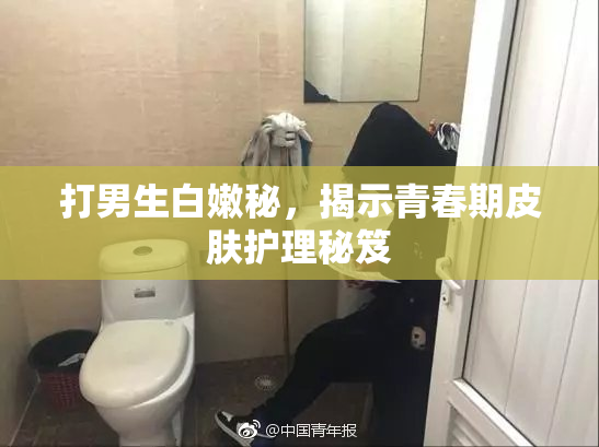 打男生白嫩秘，揭示青春期皮肤护理秘笈