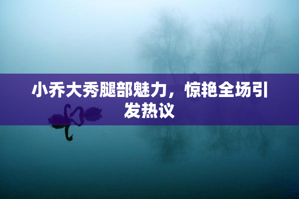 小乔大秀腿部魅力，惊艳全场引发热议