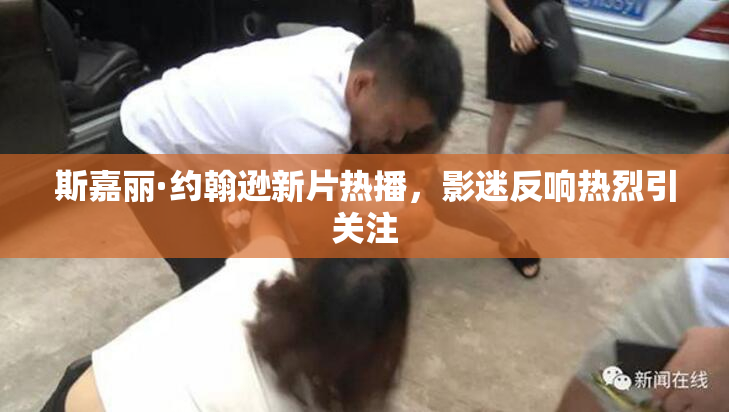 斯嘉丽·约翰逊新片热播，影迷反响热烈引关注
