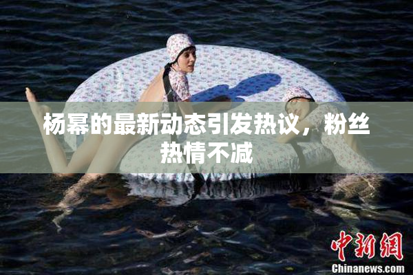 杨幂的最新动态引发热议，粉丝热情不减