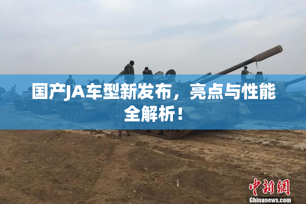 国产JA车型新发布，亮点与性能全解析！
