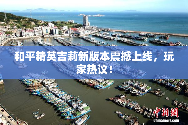 和平精英吉莉新版本震撼上线，玩家热议！