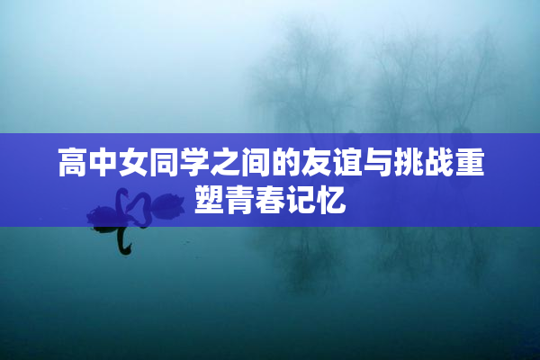 高中女同学之间的友谊与挑战重塑青春记忆